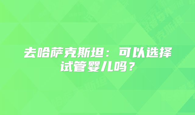去哈萨克斯坦:可以选择试管婴儿吗?