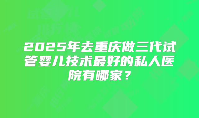 2025年去重庆做三代试管婴儿技术最好的私人医院有哪家?