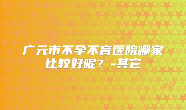 广元市不孕不育医院哪家比较好呢?-其它