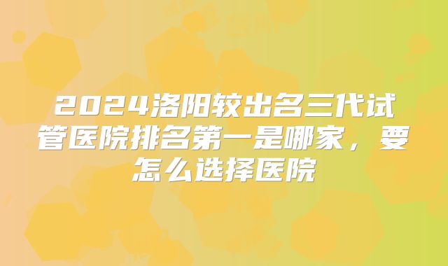 2024洛阳较出名三代试管医院排名第一是哪家，要怎么选择医院