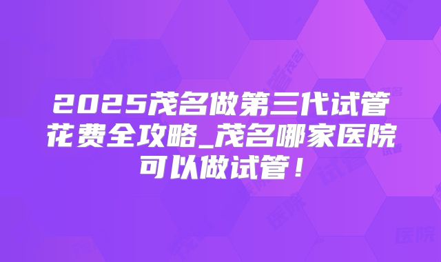 2025茂名做第三代试管花费全攻略_茂名哪家医院可以做试管!