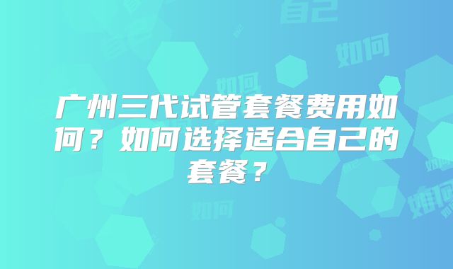广州三代试管套餐费用如何?如何选择适合自己的套餐?