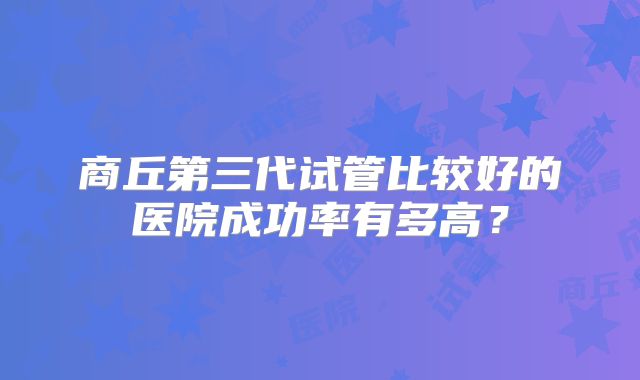 商丘第三代试管比较好的医院成功率有多高?