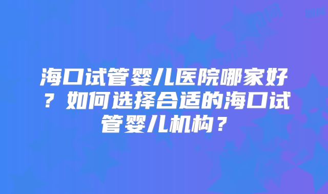 海口试管婴儿医院哪家好?如何选择合适的海口试管婴儿机构?