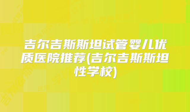 吉尔吉斯斯坦试管婴儿优质医院推荐(吉尔吉斯斯坦性学校)