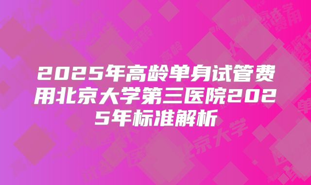 2025年高龄单身试管费用北京大学第三医院2025年标准解析