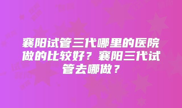襄阳试管三代哪里的医院做的比较好？襄阳三代试管去哪做？