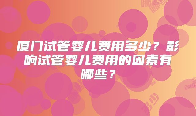 厦门试管婴儿费用多少?影响试管婴儿费用的因素有哪些?