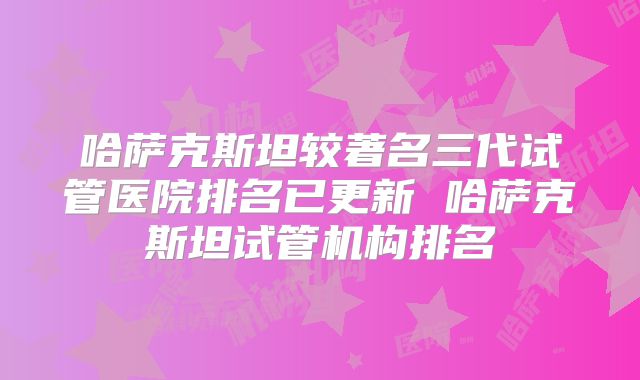 哈萨克斯坦较著名三代试管医院排名已更新 哈萨克斯坦试管机构排名
