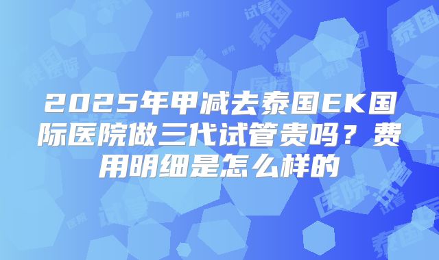 2025年甲减去泰国EK国际医院做三代试管贵吗？费用明细是怎么样的