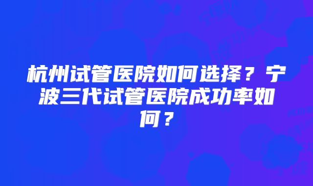 杭州试管医院如何选择？宁波三代试管医院成功率如何？