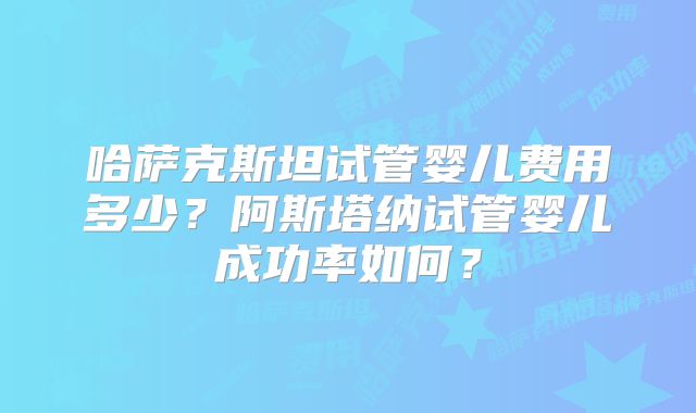哈萨克斯坦试管婴儿费用多少?阿斯塔纳试管婴儿成功率如何?