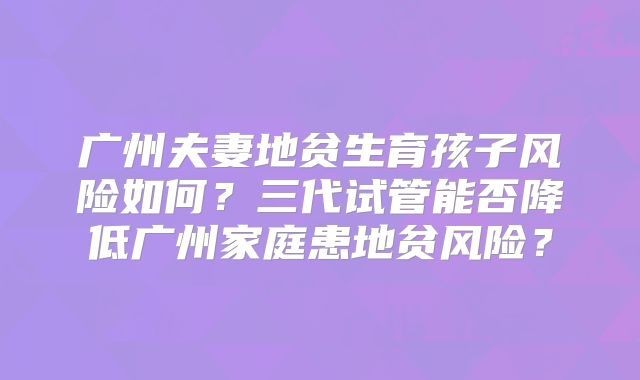 广州夫妻地贫生育孩子风险如何?三代试管能否降低广州家庭患地贫风险?