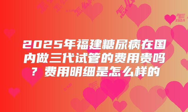 2025年福建糖尿病在国内做三代试管的费用贵吗?费用明细是怎么样的