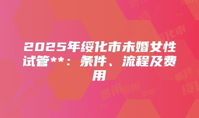 2025年绥化市未婚女性试管**：条件、流程及费用