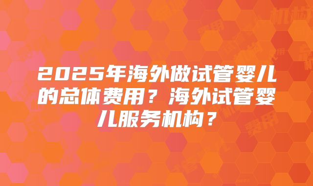 2025年海外做试管婴儿的总体费用?海外试管婴儿服务机构?