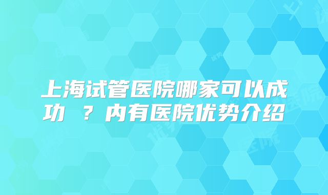 上海试管医院哪家可以成功 ?内有医院优势介绍