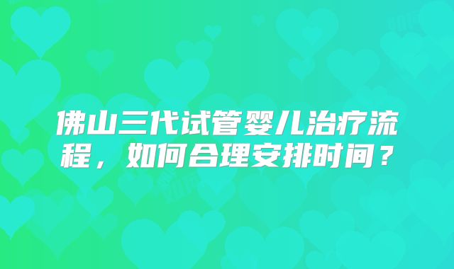 佛山三代试管婴儿治疗流程,如何合理安排时间?