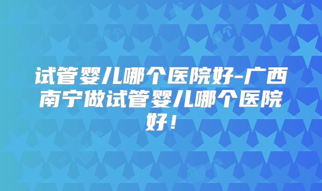 试管婴儿哪个医院好-广西南宁做试管婴儿哪个医院好!