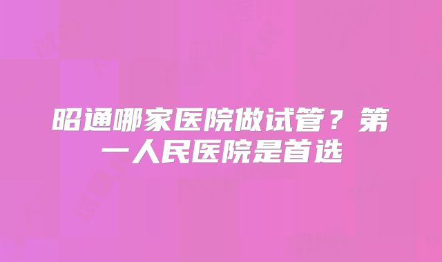 昭通哪家医院做试管?第一人民医院是首选