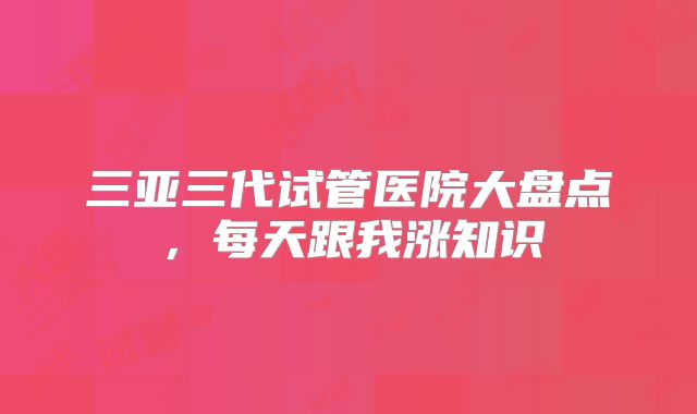 三亚三代试管医院大盘点,每天跟我涨知识