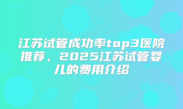江苏试管成功率top3医院推荐，2025江苏试管婴儿的费用介绍