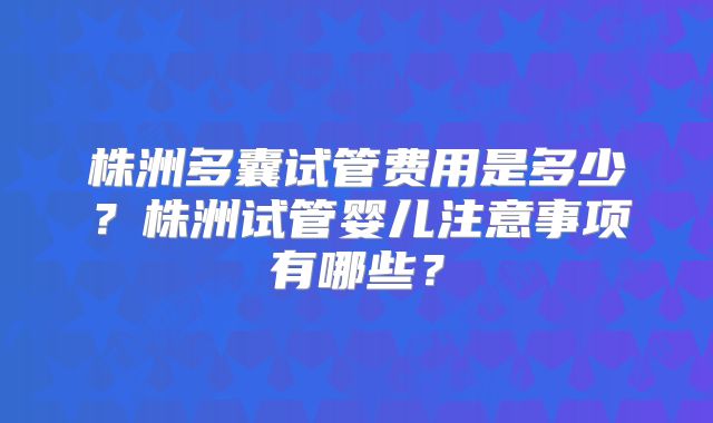 株洲多囊试管费用是多少?株洲试管婴儿注意事项有哪些?