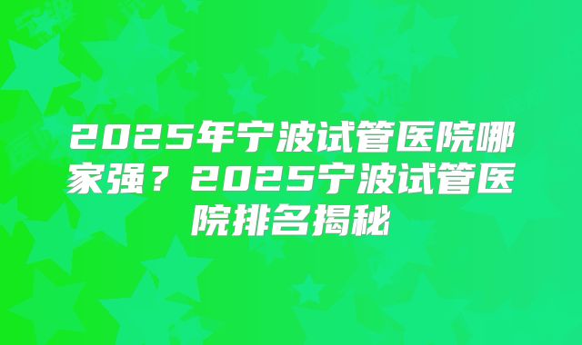 2025年宁波试管医院哪家强？2025宁波试管医院排名揭秘