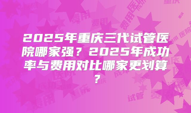 2025年重庆三代试管医院哪家强？2025年成功率与费用对比哪家更划算？