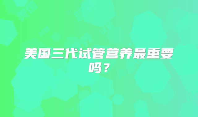 美国三代试管营养最重要吗?
