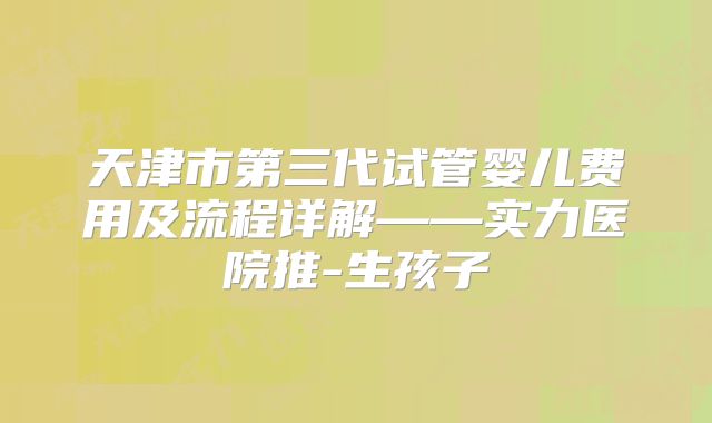 天津市第三代试管婴儿费用及流程详解——实力医院推-生孩子