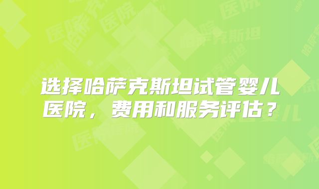 选择哈萨克斯坦试管婴儿医院，费用和服务评估？