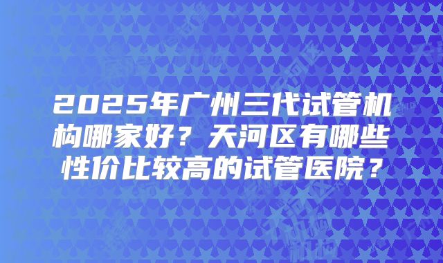 2025年广州三代试管机构哪家好?天河区有哪些性价比较高的试管医院?