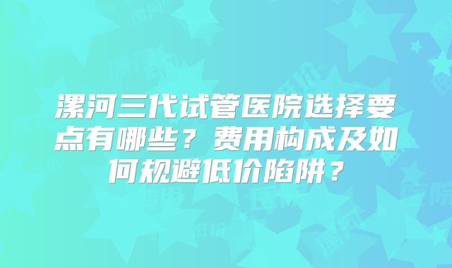 漯河三代试管医院选择要点有哪些?费用构成及如何规避低价陷阱?