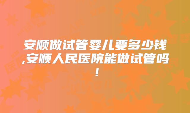 安顺做试管婴儿要多少钱,安顺人民医院能做试管吗！