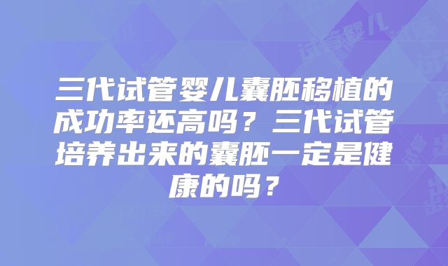 三代试管婴儿囊胚移植的成功率还高吗？三代试管培养出来的囊胚一定是健康的吗？