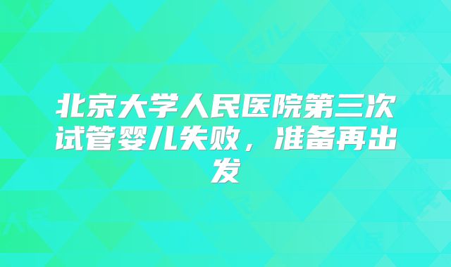 北京大学人民医院第三次试管婴儿失败,准备再出发
