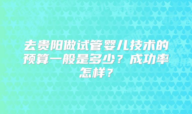 去贵阳做试管婴儿技术的预算一般是多少?成功率怎样?
