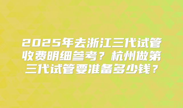 2025年去浙江三代试管收费明细参考?杭州做第三代试管要准备多少钱?
