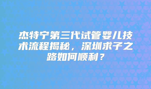 杰特宁第三代试管婴儿技术流程揭秘，深圳求子之路如何顺利？