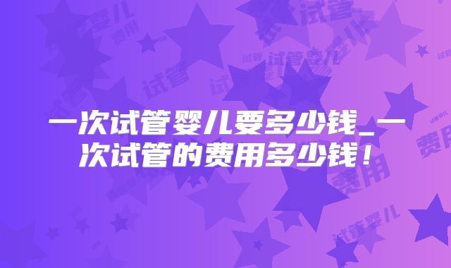 一次试管婴儿要多少钱_一次试管的费用多少钱！