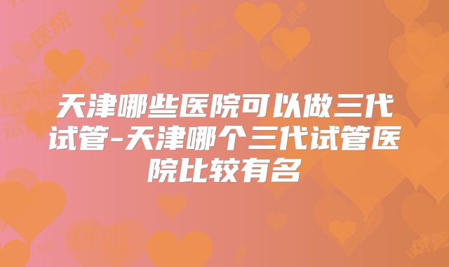 天津哪些医院可以做三代试管-天津哪个三代试管医院比较有名