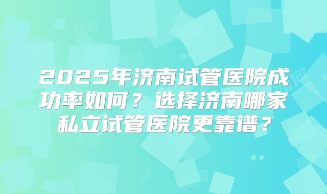 2025年济南试管医院成功率如何？选择济南哪家私立试管医院更靠谱？