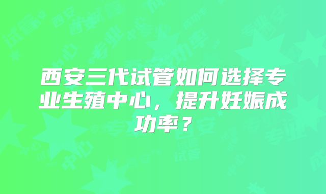 西安三代试管如何选择专业生殖中心，提升妊娠成功率？