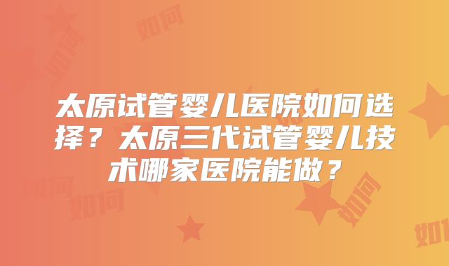 太原试管婴儿医院如何选择?太原三代试管婴儿技术哪家医院能做?