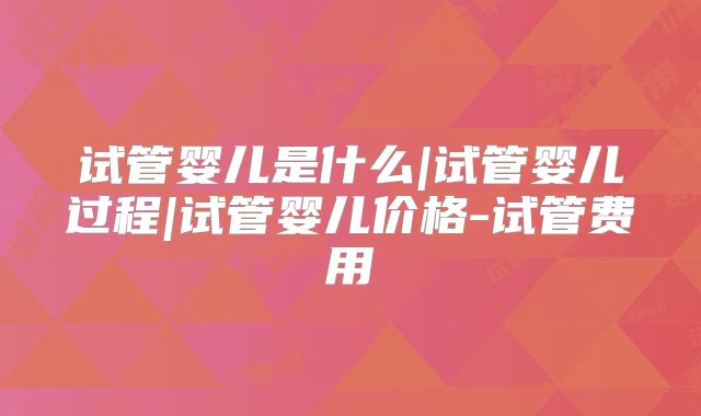 试管婴儿是什么|试管婴儿过程|试管婴儿价格-试管费用