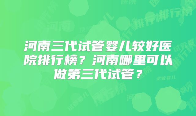 河南三代试管婴儿较好医院排行榜？河南哪里可以做第三代试管？