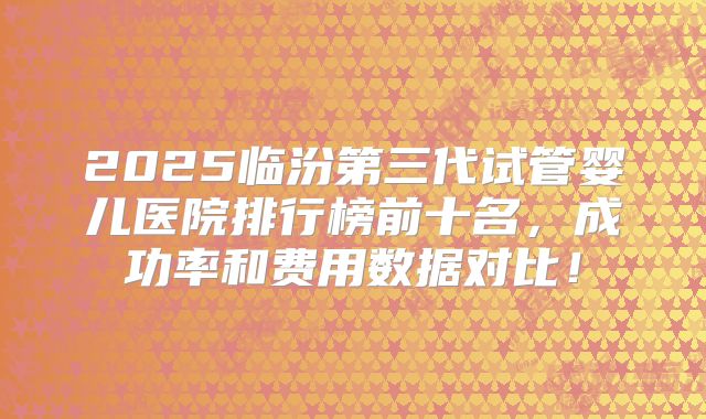 2025临汾第三代试管婴儿医院排行榜前十名，成功率和费用数据对比！