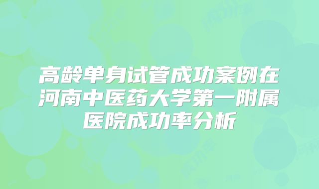 高龄单身试管成功案例在河南中医药大学第一附属医院成功率分析