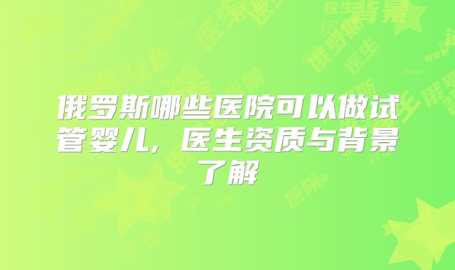 俄罗斯哪些医院可以做试管婴儿, 医生资质与背景了解
